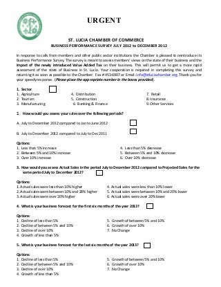   	
   ST.	
  LUCIA	
  CHAMBER	
  OF	
  COMMERCE	
  
BUSINESS	
  PERFORMANCE	
  SURVEY	
  JULY	
  2012	
  to	
  DECEMBER	
  2012	
  
	
  
In	
  response	
  to	
  calls	
  from	
  members	
  and	
  other	
  public	
  sector	
  institutions	
  the	
  Chamber	
  is	
  pleased	
  to	
  reintroduce	
  its	
  
Business	
  Performance	
  Survey.	
  The	
  survey	
  is	
  meant	
  to	
  assess	
  members’	
  views	
  on	
  the	
  state	
  of	
  their	
  business	
  and	
  the	
  
impact	
   of	
   the	
   newly	
   introduced	
   Value	
   Added	
   Tax	
   on	
   their	
   business.	
   This	
   will	
   permit	
   us	
   to	
   get	
   a	
   more	
   rapid	
  
assessment	
   of	
   the	
   state	
   of	
   Business	
   in	
   St.	
   Lucia.	
   Your	
   cooperation	
   is	
   required	
   in	
   completing	
   this	
   survey	
   and	
  
returning	
  it	
  as	
  soon	
  as	
  possible	
  to	
  the	
  Chamber.	
  	
  Fax	
  #	
  453-­‐6907	
  or	
  Email:	
  info@stluciachamber.org.	
  Thank	
  you	
  for	
  
your	
  speedy	
  response.	
  	
  (Please	
  place	
  the	
  appropriate	
  number	
  in	
  the	
  boxes	
  provided).	
  	
  
	
  
1.	
  	
  Sector	
   	
  
1.	
  	
  Agriculture	
  	
  	
  	
  	
  	
  	
  	
  	
  	
  	
  	
  	
  	
  	
  	
  	
  	
  	
  	
  	
  	
  	
  	
  	
  	
  	
  	
  	
  	
  	
  	
  	
  	
  	
  	
  4.	
  	
  Distribution	
   	
   7.	
  	
  Retail	
  
2.	
  	
  Tourism	
  	
  	
  	
  	
  	
  	
  	
  	
  	
  	
  	
  	
  	
  	
  	
  	
  	
  	
  	
  	
  	
  	
  	
  	
  	
  	
  	
  	
  	
  	
  	
  	
  	
  	
  	
  	
  	
  	
  	
  	
  5.	
  	
  Construction	
  	
   	
   8.	
  Insurance	
  
3.	
  	
  Manufacturing	
  	
  	
  	
  	
  	
  	
  	
  	
  	
  	
  	
  	
  	
  	
  	
  	
  	
  	
  	
  	
  	
  	
  	
  	
  	
  	
  	
  	
  	
  	
  6.	
  	
  Banking	
  &	
  Finance	
  	
   	
   9.	
  Other	
  Services	
  	
  
	
  
2. How	
  would	
  you	
  assess	
  your	
  sales	
  over	
  the	
  following	
  periods?	
  
	
  
A.	
  	
  July	
  to	
  December	
  2012	
  compared	
  to	
  Jan	
  to	
  June	
  2012	
   	
  	
  	
  	
  	
  	
  	
  	
  	
  	
  
	
  	
  	
  	
  	
  	
  	
  	
  	
  	
  	
  	
  	
  	
  	
  	
  	
  	
   	
  	
  	
  	
  
B.	
  	
  July	
  to	
  December	
  2012	
  compared	
  to	
  July	
  to	
  Dec	
  2011	
  	
  	
  	
  	
  	
  	
  	
  	
  	
  	
  	
  	
  	
  	
  	
  	
  	
  	
  	
  	
  	
  	
  	
  	
  	
  	
  	
  	
  	
  	
  
	
  
Options:	
  
1.	
  	
  Less	
  than	
  5%	
  increase	
   	
   	
   4.	
  	
  Less	
  than	
  5%	
  decrease	
   	
   	
  
2.	
  	
  Between	
  5%	
  and	
  10%	
  increase	
   	
   5.	
  	
  Between	
  5%	
  and	
  10%	
  decrease	
   	
  
3.	
  	
  Over	
  10%	
  increase	
  	
  	
  	
  	
  	
  	
  	
  	
  	
  	
  	
  	
  	
  	
  	
  	
  	
  	
  	
  	
  	
  	
  	
  	
  	
  	
  	
  	
  	
  	
  	
  	
  	
  	
  	
  	
  	
  	
  	
  	
  	
  	
  	
  	
  	
  	
  6.	
  	
  Over	
  10%	
  decrease	
   	
   	
  
	
  
3.	
  	
  How	
  would	
  you	
  assess	
  Actual	
  Sales	
  in	
  the	
  period	
  July	
  to	
  December	
  2012	
  compared	
  to	
  Projected	
  Sales	
  for	
  the	
  
same	
  period	
  July	
  to	
  December	
  2012?	
  	
  
	
  
Options:	
  
1.	
  Actual	
  sales	
  were	
  less	
  than	
  10%	
  higher	
   	
   4.	
  Actual	
  sales	
  were	
  less	
  than	
  10%	
  lower	
  
2.	
  Actual	
  sales	
  were	
  between	
  10%	
  and	
  20%	
  higher	
   5.	
  Actual	
  sales	
  were	
  between	
  10%	
  and	
  20%	
  lower	
  
3.	
  Actual	
  sales	
  were	
  over	
  20%	
  higher	
   	
   	
   6.	
  Actual	
  sales	
  were	
  over	
  20%	
  lower	
  
	
  
4.	
  	
  What	
  is	
  your	
  business	
  forecast	
  for	
  the	
  first	
  six	
  months	
  of	
  the	
  year	
  2013?	
  	
  
	
  
Options:	
  
1.	
  	
  Decline	
  of	
  less	
  than	
  5%	
   	
   5.	
  	
  Growth	
  of	
  between	
  5%	
  and	
  10%	
  	
  
2.	
  	
  Decline	
  of	
  between	
  5%	
  and	
  10%	
   	
   	
   6.	
  	
  Growth	
  of	
  over	
  10%	
  
3.	
  	
  Decline	
  of	
  over	
  10%	
   	
   7.	
  	
  No	
  Change	
  
4.	
  	
  Growth	
  of	
  less	
  than	
  5%	
   	
  
	
  
5.	
  	
  What	
  is	
  your	
  business	
  forecast	
  for	
  the	
  last	
  six	
  months	
  of	
  the	
  year	
  2013?	
  	
  
	
  
Options:	
  
1.	
  	
  Decline	
  of	
  less	
  than	
  5%	
   	
   5.	
  	
  Growth	
  of	
  between	
  5%	
  and	
  10%	
  	
  
2.	
  	
  Decline	
  of	
  between	
  5%	
  and	
  10%	
   	
   	
   6.	
  	
  Growth	
  of	
  over	
  10%	
  
3.	
  	
  Decline	
  of	
  over	
  10%	
   	
   7.	
  	
  No	
  Change	
  
4.	
  	
  Growth	
  of	
  less	
  than	
  5%	
   	
  
	
  
	
  
URGENT
 