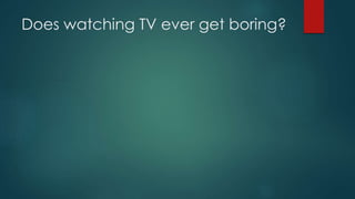 Does watching TV ever get boring?
 