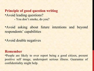 Principle of good question writing
•Avoid leading questions?
- You don’t smoke, do you?

•Avoid asking about future intentions and beyond
respondents’ capabilities
•Avoid double negatives
Remember
•People are likely to over report being a good citizen, present
positive self image, underreport serious illness. Guarantee of
confidentiality might help.

 