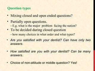 Question types
• Mixing closed and open ended questions?
• Partially open questions.
- E.g. what is the major problem facing the nation?

• To be decided during closed question
- how many choices in what order and what types?
• Are you satisfied with your dentist? Can have only two
answers.
• How satisfied are you with your dentist? Can be many
answers.
• Choice of non-attitude or middle question? Yes!

 