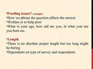 Wording issues? examples
•How we phrase the question affects the answer
•Welfare or to help poor
•What is your age, how old are you, in what year are
you born etc.
•Length
•There is no absolute proper length but too long might
be boring
•Dependents on type of survey and respondents

 