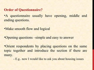 Order of Questionnaire?
•A questionnaire usually have opening, middle and
ending questions.
•Make smooth flow and logical
•Opening questions –simple and easy to answer
•Orient respondents by placing questions on the same
topic together and introduce the section if there are
many.
- E.g.. now I would like to ask you about housing issues

 