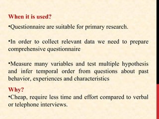 When it is used?
•Questionnaire are suitable for primary research.
•In order to collect relevant data we need to prepare
comprehensive questionnaire
•Measure many variables and test multiple hypothesis
and infer temporal order from questions about past
behavior, experiences and characteristics
Why?
•Cheap, require less time and effort compared to verbal
or telephone interviews.

 
