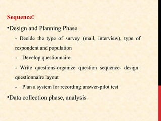 Sequence!
•Design and Planning Phase
- Decide the type of survey (mail, interview), type of
respondent and population
-

Develop questionnaire

- Write questions-organize question sequence- design
questionnaire layout
-

Plan a system for recording answer-pilot test

•Data collection phase, analysis

 
