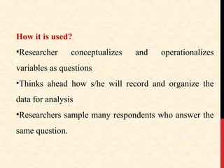 How it is used?
•Researcher

conceptualizes

and

operationalizes

variables as questions
•Thinks ahead how s/he will record and organize the
data for analysis
•Researchers sample many respondents who answer the
same question.

 