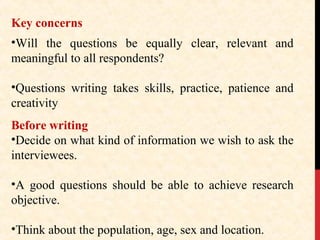 Key concerns
•Will the questions be equally clear, relevant and
meaningful to all respondents?
•Questions writing takes skills, practice, patience and
creativity
Before writing
•Decide on what kind of information we wish to ask the
interviewees.
•A good questions should be able to achieve research
objective.
•Think about the population, age, sex and location.

 