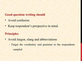 Good question writing should
• Avoid confusion
• Keep respondent’s perspective in mind.
Principles
• Avoid Jargon, slang and abbreviations
- Target the vocabulary and grammar to the respondents
sampled

 