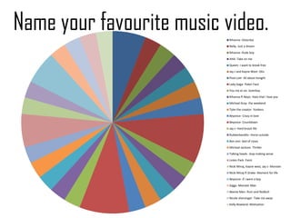 Name your favourite music video.
                           Rihanna- Disturbia
                           Nelly- Just a dream
                           Rihanna- Rude boy
                           AHA- Take on me
                           Queen- i want to break free
                           Jay z and Kayne West- Otis
                           Pixie Lott- All about tonight
                           Lady Gaga- Poker Face
                           You me at six- loverboy
                           Rihanna ft Neyo- Hate that i love you
                           Micheal Gray- the weekend
                           Tyler the creator- Yonkers
                           Beyonce- Crazy in love
                           Beyonce- Countdown
                           Jay z- Hard knock life
                           Rubberbandits- Horse outside
                           Bon Jovi- bed of roses
                           Micheal Jackson- Thriller
                           Talking heads- stop making sense
                           Linkin Park -Faint
                           Nicki Minaj, Kayne west, Jay z- Monster
                           Nicki Minaj ft Drake- Moment for life
                           Beyonce- if i were a boy
                           Giggs- Monster Man
                           Beenie Man- Rum and Redbull
                           Nicole sherzinger- Take me away
                           Kelly Rowland- Motivation
 