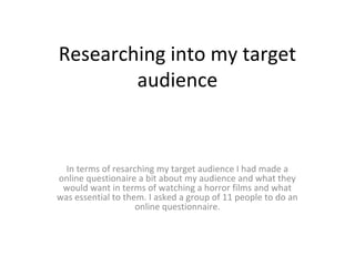 Researching into my target
audience
In terms of resarching my target audience I had made a
online questionaire a bit about my audience and what they
would want in terms of watching a horror films and what
was essential to them. I asked a group of 11 people to do an
online questionnaire.
 