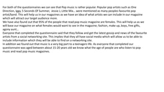 For both of the questionnaires we can see that Pop music is rather popular. Popular pop artists such as One
Direction, Iggy, 5 Seconds Of Summer, Jessie J, Little Mix… were mentioned as many peoples favourite pop
artist/band. This will help us in our magazines as we have an idea of what artists we can include in our magazine
which will attract our target audience more.
We have also found out that 95% of the people that read pop music magazine are females. This will help us as we
will base our magazine on what females would want to see in the magazine; fashion, make up, boys, free gifts,
agony aunt…
Everyone that completed the questionnaire said that they follow and get the latest gossip and news of the favourite
artists from a social networking site. This implies that they all have social media which will allow us to be able to
include information which they will be able to find on a networking site.
In addition we found out that music is a very big part to a teenagers life. As everyone that completed our
questionnaire was aged between about 15-20 years old we know what the age of people are who listen to pop
music and read pop music magazines.
 