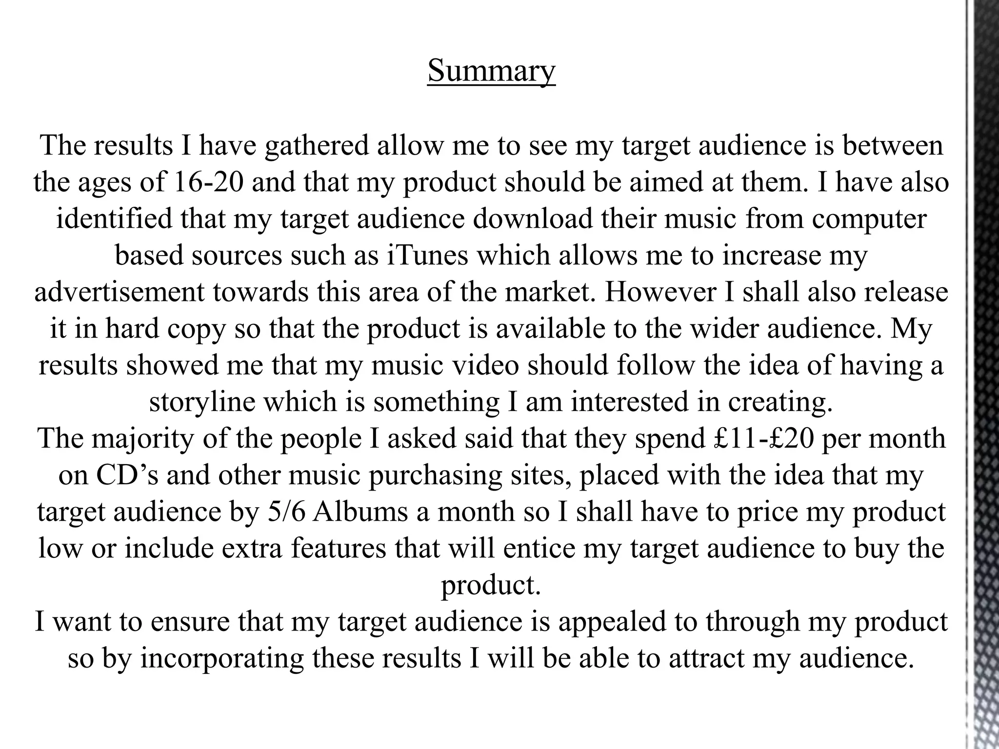 Summary
The results I have gathered allow me to see my target audience is between
the ages of 16-20 and that my product should be aimed at them. I have also
identified that my target audience download their music from computer
based sources such as iTunes which allows me to increase my
advertisement towards this area of the market. However I shall also release
it in hard copy so that the product is available to the wider audience. My
results showed me that my music video should follow the idea of having a
storyline which is something I am interested in creating.
The majority of the people I asked said that they spend £11-£20 per month
on CD’s and other music purchasing sites, placed with the idea that my
target audience by 5/6 Albums a month so I shall have to price my product
low or include extra features that will entice my target audience to buy the
product.
I want to ensure that my target audience is appealed to through my product
so by incorporating these results I will be able to attract my audience.
 