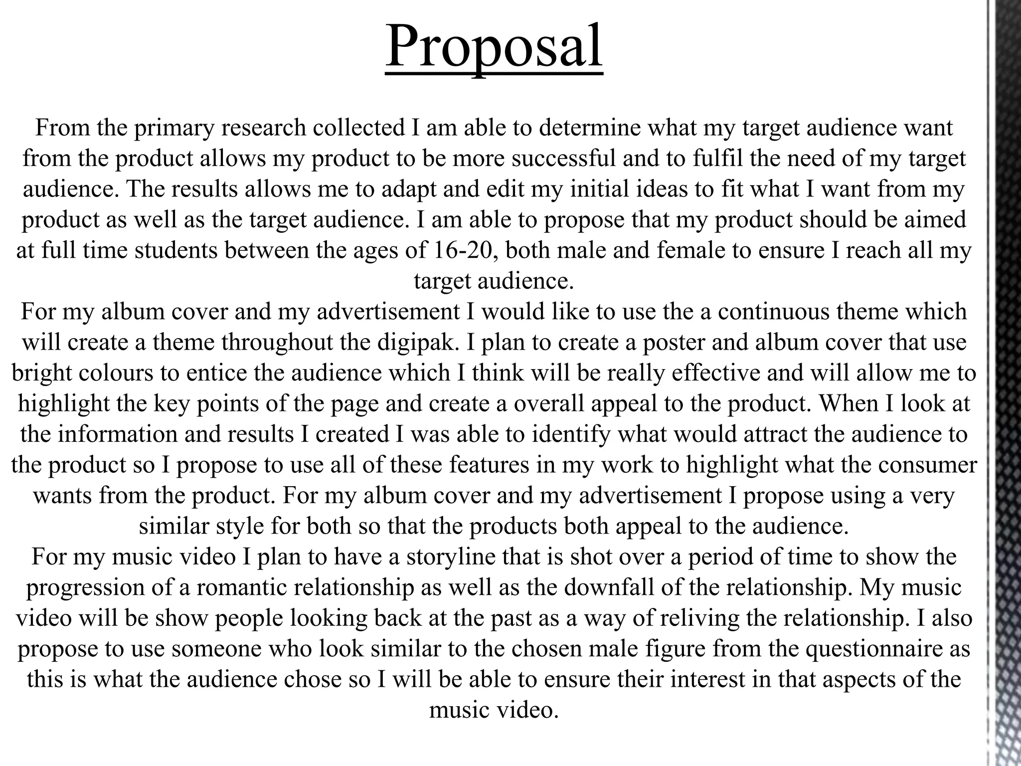 Proposal
From the primary research collected I am able to determine what my target audience want
from the product allows my product to be more successful and to fulfil the need of my target
audience. The results allows me to adapt and edit my initial ideas to fit what I want from my
product as well as the target audience. I am able to propose that my product should be aimed
at full time students between the ages of 16-20, both male and female to ensure I reach all my
target audience.
For my album cover and my advertisement I would like to use the a continuous theme which
will create a theme throughout the digipak. I plan to create a poster and album cover that use
bright colours to entice the audience which I think will be really effective and will allow me to
highlight the key points of the page and create a overall appeal to the product. When I look at
the information and results I created I was able to identify what would attract the audience to
the product so I propose to use all of these features in my work to highlight what the consumer
wants from the product. For my album cover and my advertisement I propose using a very
similar style for both so that the products both appeal to the audience.
For my music video I plan to have a storyline that is shot over a period of time to show the
progression of a romantic relationship as well as the downfall of the relationship. My music
video will be show people looking back at the past as a way of reliving the relationship. I also
propose to use someone who look similar to the chosen male figure from the questionnaire as
this is what the audience chose so I will be able to ensure their interest in that aspects of the
music video.
 