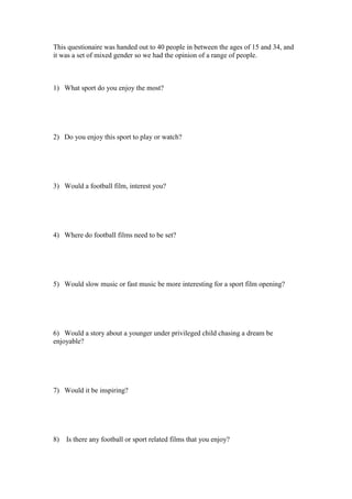 This questionaire was handed out to 40 people in between the ages of 15 and 34, and
it was a set of mixed gender so we had the opinion of a range of people.

1) What sport do you enjoy the most?

2) Do you enjoy this sport to play or watch?

3) Would a football film, interest you?

4) Where do football films need to be set?

5) Would slow music or fast music be more interesting for a sport film opening?

6) Would a story about a younger under privileged child chasing a dream be
enjoyable?

7) Would it be inspiring?

8)

Is there any football or sport related films that you enjoy?

 