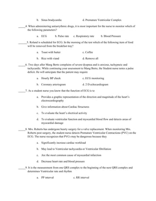 b. Sinus bradycardia                     d. Premature Ventricular Complex

_____4. When administering antiarrythmic drugs, it is most important for the nurse to monitor which of
       the following parameters?

                a. ECG           b. Pulse rate   c. Respiratory rate     b. Blood Pressure

______5. Roland is scheduled for ECG. In the morning of the test which of the following item of food
       will be removed from the breakfast tray?

                a. Toast with butter                     c. Coffee

                b. Rice with viand                       d. Remove all

_____6. Two days after Mang Berto complains of severe dyspnea and is anxious, tachypneic and
       tachycardic. While continuing your assessment to Mang Berto, the Student nurse notes a pulse
       deficit. He will anticipate that the patient may require

                a. Hourly BP check                       c. ECG monitoring

                b. Coronary arteriogram                  d. 2 D echocardiogram

_____7. As a student nurse you know that the function of ECG is to

                a. Provides a graphic representation of the direction and magnitude of the heart’s
                   electrocardiography

                b. Give information about Cardiac Structures

                c. To evaluate the heart’s electrical activity

                d. To evaluate ventricular function and myocardial blood flow and detects areas of
                   myocardial damage

_____8. Mrs. Roberts has undergone hearty surgery for a valve replacement. When monitoring Mrs.
       Roberts post surgery, the student nurse detects Premature Ventricular Contractions (PVC) on the
       ECG. The nurse recognizes that PVCs may be dangerous because they

                a. Significantly increase cardiac workload

                b. May lead to Ventricular tachycardia or Ventricular fibrillation

                c. Are the most common cause of myocardial infarction

                d. Decrease heart rate and blood pressure

_____9. It is the measurement from one QRS complex to the beginning of the next QRS complex and
       determines Ventricular rate and rhythm

                a. PP interval                   c. RR interval
 