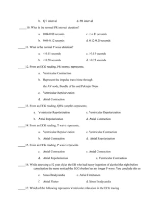 b. QT interval                   d. PR interval

_____10. What is the normal PR interval duration?

                a. 0.04-0.08 seconds                     c. < o.11 seconds

                b. 0.06-0.12 seconds                     d. 0.12-0.20 seconds

_____11. What is the normal P wave duration?

                a. < 0.11 seconds                        c. >0.15 seconds

                b. < 0.20 seconds                        d. >0.25 seconds

_____12. From an ECG reading, PR interval represents;

                a. Ventricular Contraction

                b. Represent the impulse travel time through

                     the AV node, Bundle of his and Pukinjie fibers

                c. Ventricular Repolarization

                d. Atrial Contraction

_____13. From an ECG reading, QRS complex represents;

            a. Ventricular Repolarization                c. Ventricular Depolarization

            b. Atrial Repolarization                     d. Atrial Contraction

_____14. From an ECG reading, T wave represents;

                a. Ventricular Repolarization            c. Ventricular Contraction

                b. Atrial Contraction                    d. Atrial Repolarization

_____15. From an ECG reading, P wave represents

                c. Atrial Contraction                    c. Atrial Contraction

                d. Atrial Repolarization                          d. Ventricular Contraction

_____16. While assessing a 52 year old at the ER who had heavy ingestion of alcohol the night before
           consultation the nurse noticed the ECG rhythm has no longer P wave. You conclude this as

                e. Sinus Bradycardia             c. Atrial Fibrillation

                f.   Atrial Flutter                      d. Sinus Bradycardia

_____17. Which of the following represents Ventricular relaxation in the ECG tracing
 