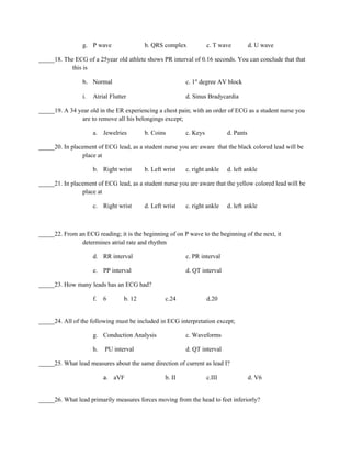 g. P wave                 b. QRS complex            c. T wave          d. U wave

_____18. The ECG of a 25year old athlete shows PR interval of 0.16 seconds. You can conclude that that
           this is

                 h. Normal                                 c. 1st degree AV block

                 i.   Atrial Flutter                       d. Sinus Bradycardia

_____19. A 34 year old in the ER experiencing a chest pain; with an order of ECG as a student nurse you
                are to remove all his belongings except;

                      a. Jewelries         b. Coins        c. Keys           d. Pants

_____20. In placement of ECG lead, as a student nurse you are aware that the black colored lead will be
                place at

                      b. Right wrist       b. Left wrist   c. right ankle    d. left ankle

_____21. In placement of ECG lead, as a student nurse you are aware that the yellow colored lead will be
                place at

                      c. Right wrist       d. Left wrist   c. right ankle    d. left ankle



_____22. From an ECG reading; it is the beginning of on P wave to the beginning of the next, it
               determines atrial rate and rhythm

                      d. RR interval                       c. PR interval

                      e. PP interval                       d. QT interval

_____23. How many leads has an ECG had?

                      f.   6       b. 12           c.24              d.20


_____24. All of the following must be included in ECG interpretation except;

                      g. Conduction Analysis               c. Waveforms

                      h.   PU interval                     d. QT interval

_____25. What lead measures about the same direction of current as lead I?

                           a. aVF                  b. II             c.III              d. V6


_____26. What lead primarily measures forces moving from the head to feet inferiorly?
 