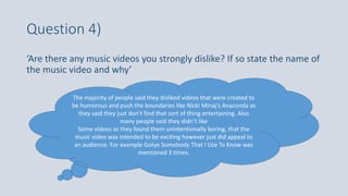Question 4)
‘Are there any music videos you strongly dislike? If so state the name of
the music video and why’
The majority of people said they disliked videos that were created to
be humorous and push the boundaries like Nicki Minaj’s Anaconda as
they said they just don’t find that sort of thing entertaining. Also
many people said they didn’t like
Some videos as they found them unintentionally boring, that the
music video was intended to be exciting however just did appeal to
an audience. For example Gotye Somebody That I Use To Know was
mentioned 3 times.
 
