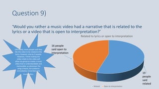 Question 9)
‘Would you rather a music video had a narrative that is related to the
lyrics or a video that is open to interpretation?’
Related to lyrics or open to interpretation
Related Open to interpretation
19
people
said
related
16 people
said open to
interpretation
Ultimately, more people said they
like the video to be related to the
lyrics, however only by 3 people.
However, I think making the
video relate to the video will
allow my group to create a music
video that is understandable and
memorable, so whenever the
song is heard, the audience
immediately remembers the
music video.
 