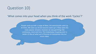 Question 10)
‘What comes into your head when you think of the work ‘Cycles’?’
People came up with a range of ideas, the word bicycle came up
16 times, life came up 10 and seasons came up 5. these were the
most popular answers, however we also got things like
continuous, clock and time. This helped give my group and I a
better of idea of what sort of themes to incorporate into our
music video.
 