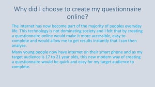 Why did I choose to create my questionnaire
online?
The internet has now become part of the majority of peoples everyday
life. This technology is not dominating society and I felt that by creating
a questionnaire online would make it more accessible, easy to
complete and would allow me to get results instantly that I can then
analyse.
Many young people now have internet on their smart phone and as my
target audience is 17 to 21 year olds, this new modern way of creating
a questionnaire would be quick and easy for my target audience to
complete.
 