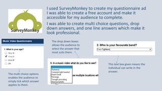 I used SurveyMonkey to create my questionnaire ad
I was able to create a free account and make it
accessible for my audience to complete.
I was able to create multi choice questions, drop
down answers, and one line answers which make it
look professional.
This text box given means the
individual can write in the
answer.
The drop down boxes
allows the audience to
select the answer that
most suits them.
The multi choice options
enables the audience to
simply tick which answer
applies to them.
 