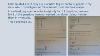 I also created a hard copy questionnaire to give out to 10 people in my
class, which overall gave me 35 individual results to then analyse.
In my hardcopy questionnaire I originally had 15 questions, however I
felt 5 of the questions were not needed therefore I did not include
them in my results.
This is one filled in…
 