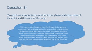 Question 3)
‘Do you have a favourite music video? If so please state the name of
the artist and the name of the song’
All the answers that I acquired from this all depended on personal
preference. A girl who has a passion for dance said Sia- Chandelier was
her favourite music video due to the nature of the video containing
dance. Again, the majority of people chose popular videos they would
have frequently been exposed to. This indicates that in my music
video, I need to make it appeal to a wide audience and create a video
that is of the same standard as the videos you see on the UK Top 40.
 
