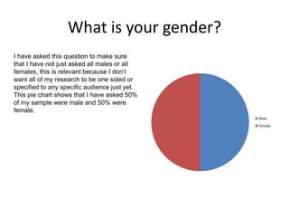 What is your gender?
I have asked this question to make sure
that I have not just asked all males or all
females, this is relevant because I don’t
want all of my research to be one sided or
specified to any specific audience just yet.
This pie chart shows that I have asked 50%
of my sample were male and 50% were
female.
Male
Female
 