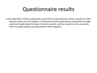 Questionnaire results
In this PowerPoint I will be analysing the results from my questionnaire and be using this to make
     decisions about my final magazine. A questionnaire was a good way of seeing what my target
     audience thought about the ideas I had come up with, and also a way for me to see exactly
     what my target audience actually wanted in their magazine.
 