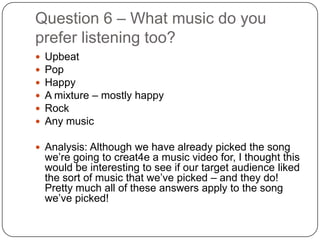Question 6 – What music do you
prefer listening too?
   Upbeat
   Pop
   Happy
   A mixture – mostly happy
   Rock
   Any music

 Analysis: Although we have already picked the song
    we’re going to creat4e a music video for, I thought this
    would be interesting to see if our target audience liked
    the sort of music that we’ve picked – and they do!
    Pretty much all of these answers apply to the song
    we’ve picked!
 