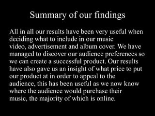 Summary of our findings
All in all our results have been very useful when
deciding what to include in our music
video, advertisement and album cover. We have
managed to discover our audience preferences so
we can create a successful product. Our results
have also gave us an insight of what price to put
our product at in order to appeal to the
audience, this has been useful as we now know
where the audience would purchase their
music, the majority of which is online.
 