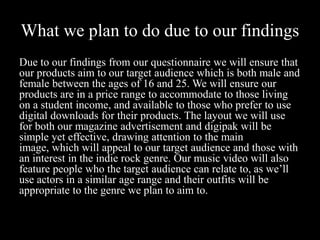 What we plan to do due to our findings
Due to our findings from our questionnaire we will ensure that
our products aim to our target audience which is both male and
female between the ages of 16 and 25. We will ensure our
products are in a price range to accommodate to those living
on a student income, and available to those who prefer to use
digital downloads for their products. The layout we will use
for both our magazine advertisement and digipak will be
simple yet effective, drawing attention to the main
image, which will appeal to our target audience and those with
an interest in the indie rock genre. Our music video will also
feature people who the target audience can relate to, as we’ll
use actors in a similar age range and their outfits will be
appropriate to the genre we plan to aim to.
 