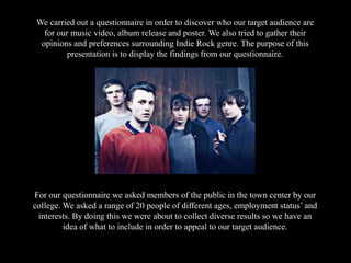 We carried out a questionnaire in order to discover who our target audience are
for our music video, album release and poster. We also tried to gather their
opinions and preferences surrounding Indie Rock genre. The purpose of this
presentation is to display the findings from our questionnaire.
For our questionnaire we asked members of the public in the town center by our
college. We asked a range of 20 people of different ages, employment status’ and
interests. By doing this we were about to collect diverse results so we have an
idea of what to include in order to appeal to our target audience.
 