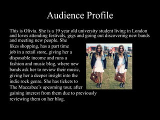 Audience Profile
This is Olivia. She is a 19 year old university student living in London
and loves attending festivals, gigs and going out discovering new bands
and meeting new people. She
likes shopping, has a part time
job in a retail store, giving her a
disposable income and runs a
fashion and music blog, where new
bands ask her to review their music,
giving her a deeper insight into the
indie rock genre. She has tickets to
The Maccabee’s upcoming tour, after
gaining interest from them due to previously
reviewing them on her blog.
 