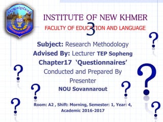 INSTITUTE OF NEW KHMER
Subject: Research Methodology
Advised By: Lecturer TEP Sopheng
Chapter17 ‘Questionnaires’
Conducted and Prepared By
Presenter
NOU Sovannarout
Room: A2 , Shift: Morning, Semester: 1, Year: 4,
Academic 2016-2017
FACULTY OF EDUCATION AND LANGUAGE
3
 