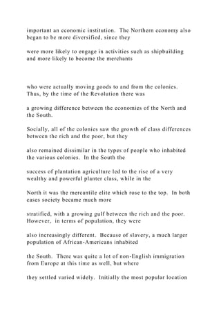 important an economic institution. The Northern economy also
began to be more diversified, since they
were more likely to engage in activities such as shipbuilding
and more likely to become the merchants
who were actually moving goods to and from the colonies.
Thus, by the time of the Revolution there was
a growing difference between the economies of the North and
the South.
Socially, all of the colonies saw the growth of class differences
between the rich and the poor, but they
also remained dissimilar in the types of people who inhabited
the various colonies. In the South the
success of plantation agriculture led to the rise of a very
wealthy and powerful planter class, while in the
North it was the mercantile elite which rose to the top. In both
cases society became much more
stratified, with a growing gulf between the rich and the poor.
However, in terms of population, they were
also increasingly different. Because of slavery, a much larger
population of African-Americans inhabited
the South. There was quite a lot of non-English immigration
from Europe at this time as well, but where
they settled varied widely. Initially the most popular location
 
