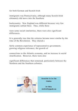 for both German and Scotch-Irish
immigrants was Pennsylvania, although many Scotch-Irish
ultimately did move into the Southern
backcountry. New England was different because very few
immigrants settled there. Thus, while there
were some social similarities, there were also significant
differences.
It is generally true that the colonies became more similar by the
time of the Revolution. They shared a
fairly common experience of representative government,
growing religious tolerance, the growth of
connections to the Atlantic economy, and an increase in social
stratification. However, there were also
significant differences that remained, particularly between the
Northern and the Southern colonies.
 