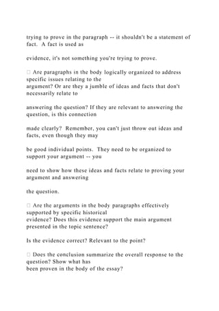 trying to prove in the paragraph -- it shouldn't be a statement of
fact. A fact is used as
evidence, it's not something you're trying to prove.
logically organized to address
specific issues relating to the
argument? Or are they a jumble of ideas and facts that don't
necessarily relate to
answering the question? If they are relevant to answering the
question, is this connection
made clearly? Remember, you can't just throw out ideas and
facts, even though they may
be good individual points. They need to be organized to
support your argument -- you
need to show how these ideas and facts relate to proving your
argument and answering
the question.
supported by specific historical
evidence? Does this evidence support the main argument
presented in the topic sentence?
Is the evidence correct? Relevant to the point?
usion summarize the overall response to the
question? Show what has
been proven in the body of the essay?
 