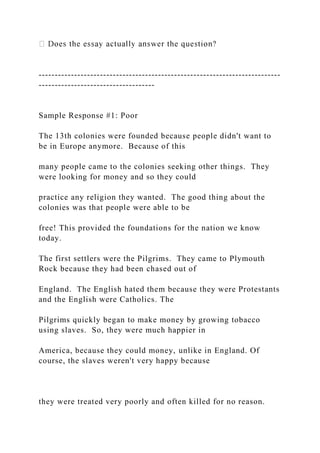 ---------------------------------------------------------------------------
------------------------------------
Sample Response #1: Poor
The 13th colonies were founded because people didn't want to
be in Europe anymore. Because of this
many people came to the colonies seeking other things. They
were looking for money and so they could
practice any religion they wanted. The good thing about the
colonies was that people were able to be
free! This provided the foundations for the nation we know
today.
The first settlers were the Pilgrims. They came to Plymouth
Rock because they had been chased out of
England. The English hated them because they were Protestants
and the English were Catholics. The
Pilgrims quickly began to make money by growing tobacco
using slaves. So, they were much happier in
America, because they could money, unlike in England. Of
course, the slaves weren't very happy because
they were treated very poorly and often killed for no reason.
 