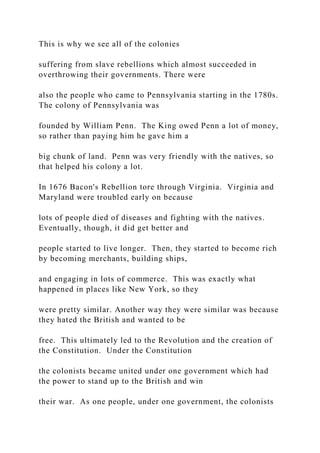 This is why we see all of the colonies
suffering from slave rebellions which almost succeeded in
overthrowing their governments. There were
also the people who came to Pennsylvania starting in the 1780s.
The colony of Pennsylvania was
founded by William Penn. The King owed Penn a lot of money,
so rather than paying him he gave him a
big chunk of land. Penn was very friendly with the natives, so
that helped his colony a lot.
In 1676 Bacon's Rebellion tore through Virginia. Virginia and
Maryland were troubled early on because
lots of people died of diseases and fighting with the natives.
Eventually, though, it did get better and
people started to live longer. Then, they started to become rich
by becoming merchants, building ships,
and engaging in lots of commerce. This was exactly what
happened in places like New York, so they
were pretty similar. Another way they were similar was because
they hated the British and wanted to be
free. This ultimately led to the Revolution and the creation of
the Constitution. Under the Constitution
the colonists became united under one government which had
the power to stand up to the British and win
their war. As one people, under one government, the colonists
 