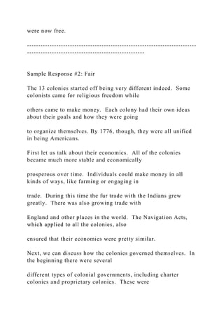 were now free.
---------------------------------------------------------------------------
----------------------------------------------------
Sample Response #2: Fair
The 13 colonies started off being very different indeed. Some
colonists came for religious freedom while
others came to make money. Each colony had their own ideas
about their goals and how they were going
to organize themselves. By 1776, though, they were all unified
in being Americans.
First let us talk about their economics. All of the colonies
became much more stable and economically
prosperous over time. Individuals could make money in all
kinds of ways, like farming or engaging in
trade. During this time the fur trade with the Indians grew
greatly. There was also growing trade with
England and other places in the world. The Navigation Acts,
which applied to all the colonies, also
ensured that their economies were pretty similar.
Next, we can discuss how the colonies governed themselves. In
the beginning there were several
different types of colonial governments, including charter
colonies and proprietary colonies. These were
 
