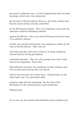 governed in different ways. In New England they had town hall
meetings, which were very democratic.
By the time of the Revolution, however, all of the colonies had
become royal colonies directly controlled
by the British government. This is an important reason why the
American colonists ultimately rebelled
against the British -- they were tired of being governed by them
in an arbitrary fashion.
Finally, the colonies had become very religiously similar by the
time of the Revolution. They were all
Christians and they had come to believe in being religiously
tolerant and not having government
controlled churches. This was a big change from what it had
been in the beginning. Places like
Massachusetts had been very intolerant of other religions and
they insisted upon having only one church,
paid for by everyone out of their taxes. Pennsylvania, on the
other hand, was very open about other
religions right from the beginning. By the time of the
Revolution all the colonies pretty much looked like
Pennsylvania.
As we can see, the colonies had definitely grown together and
 