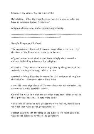 become very similar by the time of the
Revolution. What they had become was very similar what we
have in America today: freedom of
religion, democracy, and economic opportunity.
---------------------------------------------------------------------------
----------------------------------------------------'
Sample Response #3: Good
The American colonies did become more alike over time. By
the time of the Revolution their basic forms
of government were similar and increasingly they shared a
culture defined by tolerance for religious
diversity. They were also bound together by the growth of the
Atlantic trading economy, which in turn
sparked a rising disparity between the rich and poor throughout
the colonies. However, since there were
also still some significant differences between the colonies, the
statement is only partially correct.
One of the ways in which the colonies were most similar was in
their political systems. There were some
variations in terms of how governors were chosen, based upon
whether they were royal, proprietary, or
charter colonies. By the time of the Revolution most colonies
were royal colonies in which the governors
 
