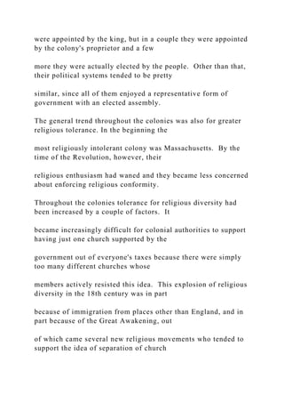 were appointed by the king, but in a couple they were appointed
by the colony's proprietor and a few
more they were actually elected by the people. Other than that,
their political systems tended to be pretty
similar, since all of them enjoyed a representative form of
government with an elected assembly.
The general trend throughout the colonies was also for greater
religious tolerance. In the beginning the
most religiously intolerant colony was Massachusetts. By the
time of the Revolution, however, their
religious enthusiasm had waned and they became less concerned
about enforcing religious conformity.
Throughout the colonies tolerance for religious diversity had
been increased by a couple of factors. It
became increasingly difficult for colonial authorities to support
having just one church supported by the
government out of everyone's taxes because there were simply
too many different churches whose
members actively resisted this idea. This explosion of religious
diversity in the 18th century was in part
because of immigration from places other than England, and in
part because of the Great Awakening, out
of which came several new religious movements who tended to
support the idea of separation of church
 