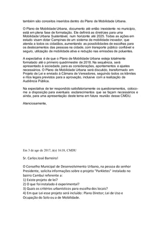 também são conceitos inseridos dentro do Plano de Mobilidade Urbana.
O Plano de Mobilidade Urbana, documento até então inexistente no município,
está em plena fase de formatação. Ele definirá as diretrizes para uma
Mobilidade Urbana Sustentável, num horizonte até 2025. Todas as ações em
estudo visam dotar Campinas de um sistema de mobilidade inovador, que
atenda a todos os cidadãos, aumentando as possibilidades de escolhas para
os deslocamentos das pessoas na cidade, com transporte público confiável e
seguro, utilização de mobilidade ativa e redução nas emissões de poluentes.
A expectativa é de que o Plano de Mobilidade Urbana esteja totalmente
formatado até o primeiro quadrimestre de 2018. Na sequência, será
apresentado à sociedade, para as considerações, apontamentos e ajustes
necessários. O Plano de Mobilidade Urbana será discutido, transformado em
Projeto de Lei e enviado à Câmara de Vereadores, seguindo todos os trâmites
e ritos legais previstos para a aprovação, inclusive com a realização de
Audiência Pública.
Na expectativa de ter respondido satisfatoriamente os questionamentos, coloco-
me a disposição para eventuais esclarecimentos que se façam necessários e
ainda, para uma apresentação deste tema em futura reunião desse CMDU.
Atenciosamente,
Em 3 de ago de 2017, à(s) 16:18, CMDU
Sr. Carlos José Barreiro!
O Conselho Municipal de Desenvolvimento Urbano, na pessoa do senhor
Presidente, solicita informações sobre o projeto "Parkletes" instalado no
bairro Cambuí referente a:
1) Existe projeto de lei?
2) O que foi instalado é experimental?
3) Quais os critérios urbanísticos para escolha dos locais?
4) Em que Lei esse projeto será incluído: Plano Diretor; Lei de Uso e
Ocupação do Solo ou a de Mobilidade.
 