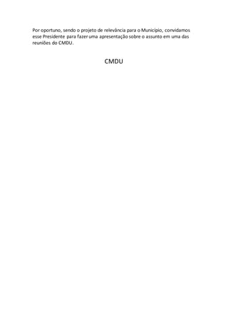 Por oportuno, sendo o projeto de relevância para o Município, convidamos
esse Presidente para fazer uma apresentação sobre o assunto em uma das
reuniões do CMDU.
CMDU
 