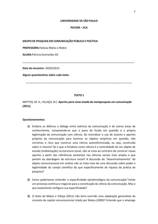 1


                               UNIVERSIDADE DE SÃO PAULO

                                        PGCOM – ECA



GRUPO DE PESQUISA EM COMUNICAÇÃO PÚBLICA E POLÍTICA

PROFESSORA:Heloiza Matos e Nobre

ALUNA:Patricia Guimarães Gil

_____________________________________________________________________________

Data do encontro: 20/02/2013

Alguns questionários sobre cada texto

  _________________________________________________________________________



                                          TEXTO 1

MATTOS, M. A.; VILLAÇA, R.C. Aportes para nova visada da metapesquisa em comunicação
(2011).



Questionamentos:

   1) Embora se defensa o diálogo entre teóricos da comunicação e de outras áreas de
      conhecimento, compreende-se que o pano de fundo em questão é a própria
      legitimação da comunicação com ciência. Ao reivindicar o uso de autores e aportes
      próprios da comunicação para iluminar os objetos empíricos em questão, não
      corremos o risco que construir uma ciência autoreferenciada, ou seja, construída
      sobre si mesma? Se o que a fortalece como ciência é a centralidade de seu objeto de
      estudo (midiatização) na estrutura social, não se trata ao contrário de construir novos
      aportes a partir das referências existentes nas ciências sociais mais amplas e que
      partem da abordagem da estrutura social? A discussão do “desentranhamento” do
      objeto comunicacional em análise não se trata mais de uma discussão sobre poder e
      legitimidade do campo científico do que especificamente de riqueza da prática de
      pesquisa?

   2) Como poderíamos entender a especificidade epistemológica da comunicação? Existe
      um processo contínuo e negocial para a constituição da ciência da comunicação. Mas o
      que exatamente configura sua especificidade?

   3) O texto de Matos e Villaça (2011) não teria ocorrido uma adaptação generalista do
      conceito de capital comunicacional citado por Matos (2009)? Entendo que o emprego
 