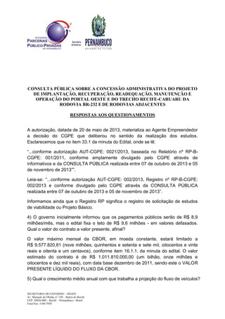 CONSULTA PÚBLICA SOBRE A CONCESSÃO ADMINISTRATIVA DO PROJETO
DE IMPLANTAÇÃO, RECUPERAÇÃO, READEQUAÇÃO, MANUTENÇÃO E
OPERAÇÃO DO PORTAL OESTE E DO TRECHO RECIFE-CARUARU DA
RODOVIA BR-232 E DE RODOVIAS ADJACENTES
RESPOSTAS AOS QUESTIONAMENTOS
SECRETARIA DO GOVERNO – SEGOV
Av. Marquês de Olinda, n° 150 – Bairro do Recife
CEP: 50030-000 – Recife – Pernambuco - Brasil
Fone/Fax: 3184-7850
A autorização, datada de 20 de maio de 2013, materializa ao Agente Empreendedor
a decisão do CGPE que deliberou no sentido da realização dos estudos.
Esclarecemos que no item 33.1 da minuta do Edital, onde se lê:
“...conforme autorização AUT-CGPE: 0021/2013, baseada no Relatório nº RP-B-
CGPE: 001/2011, conforme amplamente divulgado pelo CGPE através de
informativos e da CONSULTA PÚBLICA realizada entre 07 de outubro de 2013 e 05
de novembro de 2013””.
Leia-se: “...conforme autorização AUT-CGPE: 002/2013, Registro nº RP-B-CGPE:
002/2013 e conforme divulgado pelo CGPE através da CONSULTA PÚBLICA
realizada entre 07 de outubro de 2013 e 05 de novembro de 2013”.
Informamos ainda que o Registro RP significa o registro de solicitação de estudos
de viabilidade ou Projeto Básico.
4) O governo inicialmente informou que os pagamentos públicos serão de R$ 8,9
milhões/mês, mas o edital fixa o teto de R$ 9,6 milhões - em valores defasados.
Qual o valor do contrato a valor presente, afinal?
O valor máximo mensal da CBOR, em moeda constante, estará limitado a
R$ 9.577.820,81 (nove milhões, quinhentos e setenta e sete mil, oitocentos e vinte
reais e oitenta e um centavos), conforme item 16.1.1. da minuta do edital. O valor
estimado do contrato é de R$ 1.011.810.000,00 (um bilhão, onze milhões e
oitocentos e dez mil reais), com data base dezembro de 2011, sendo este o VALOR
PRESENTE LÍQUIDO DO FLUXO DA CBOR.
5) Qual o crescimento médio anual com que trabalha a projeção do fluxo de veículos?
 