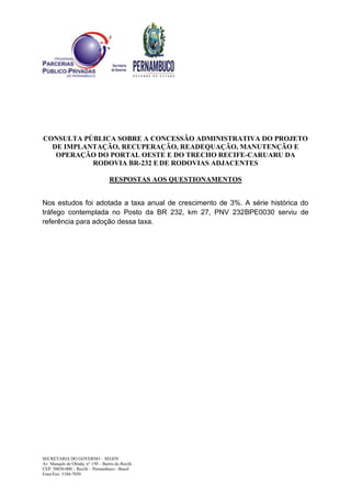 CONSULTA PÚBLICA SOBRE A CONCESSÃO ADMINISTRATIVA DO PROJETO
DE IMPLANTAÇÃO, RECUPERAÇÃO, READEQUAÇÃO, MANUTENÇÃO E
OPERAÇÃO DO PORTAL OESTE E DO TRECHO RECIFE-CARUARU DA
RODOVIA BR-232 E DE RODOVIAS ADJACENTES
RESPOSTAS AOS QUESTIONAMENTOS
SECRETARIA DO GOVERNO – SEGOV
Av. Marquês de Olinda, n° 150 – Bairro do Recife
CEP: 50030-000 – Recife – Pernambuco - Brasil
Fone/Fax: 3184-7850
Nos estudos foi adotada a taxa anual de crescimento de 3%. A série histórica do
tráfego contemplada no Posto da BR 232, km 27, PNV 232BPE0030 serviu de
referência para adoção dessa taxa.
 