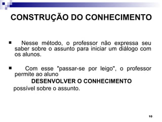 CONSTRUÇÃO DO CONHECIMENTO

     Nesse método, o professor não expressa seu
    saber sobre o assunto para iniciar um diálogo com
    os alunos.

       Com esse "passar-se por leigo", o professor
    permite ao aluno
          DESENVOLVER O CONHECIMENTO
    possível sobre o assunto.



                                                    10
 